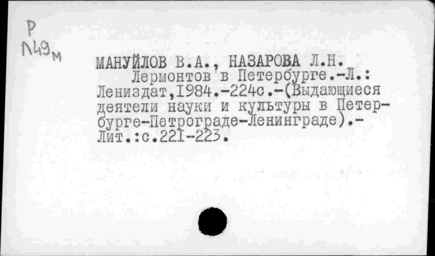 ﻿р
МАНУЙЛОВ В.А., НАЗАРОВА Л.Н.
Лермонтов в Петербурге.-Л.: Лениздат,1984.-224с.-(Выдающиеся деятели науки и культуры в Петер бурге-Петрограде-Ленинграде).-Лит.:с.221-223.